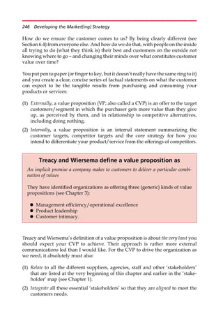 How do we ensure the customer comes to us? By being clearly different (see
Section 6.4) from everyone else. And how do we do that, with people on the inside
all trying to do (what they think is) their best and customers on the outside not
knowing where to go — and changing their minds over what constitutes customer
value over time?
You put pen to paper (or finger to key, but it doesn’t really have the same ring to it)
and you create a clear, concise series of factual statements on what the customer
can expect to be the tangible results from purchasing and consuming your
products or services:
(1) Externally, a value proposition (VP; also called a CVP) is an offer to the target
customers/segment in which the purchaser gets more value than they give
up, as perceived by them, and in relationship to competitive alternatives,
including doing nothing.
(2) Internally, a value proposition is an internal statement summarizing the
customer targets, competitor targets and the core strategy for how you
intend to differentiate your product/service from the offerings of competitors.
Treacy and Wiersema’s definition of a value proposition is about the very least you
should expect your CVP to achieve. Their approach is rather more external
communications led than I would like. For the CVP to drive the organization as
we need, it absolutely must also:
(1) Relate to all the different suppliers, agencies, staff and other ‘stakeholders’
that are listed at the very beginning of this chapter and earlier in the ‘stake-
holder’ map (see Chapter 1).
(2) Integrate all these essential ‘stakeholders’ so that they are aligned to meet the
customers needs.
Treacy and Wiersema define a value proposition as
An implicit promise a company makes to customers to deliver a particular combi-
nation of values
They have identified organizations as offering three (generic) kinds of value
propositions (see Chapter 3):
 Management efficiency/operational excellence
 Product leadership
 Customer intimacy.
246 Developing the Market(ing) Strategy
 