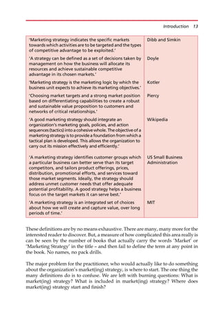 These definitions are by no means exhaustive. There are many, many more for the
interested reader to discover. But, a measure of how complicated this area really is
can be seen by the number of books that actually carry the words ‘Market’ or
‘Marketing Strategy’ in the title — and then fail to define the term at any point in
the book. No names, no pack drills.
The major problem for the practitioner, who would actually like to do something
about the organization’s market(ing) strategy, is where to start. The one thing the
many definitions do is to confuse. We are left with burning questions: What is
market(ing) strategy? What is included in market(ing) strategy? Where does
market(ing) strategy start and finish?
‘Marketing strategy indicates the specific markets
towards which activities are to be targeted and the types
of competitive advantage to be exploited.’
Dibb and Simkin
‘A strategy can be defined as a set of decisions taken by
management on how the business will allocate its
resources and achieve sustainable competitive
advantage in its chosen markets.’
Doyle
‘Marketing strategy is the marketing logic by which the
business unit expects to achieve its marketing objectives.’
Kotler
‘Choosing market targets and a strong market position
based on differentiating capabilities to create a robust
and sustainable value proposition to customers and
networks of critical relationships.’
Piercy
‘A good marketing strategy should integrate an
organization’s marketing goals, policies, and action
sequences (tactics) into acohesivewhole. Theobjectiveof a
marketing strategy is to providea foundation from which a
tactical plan is developed. This allows the organization to
carry out its mission effectively and efficiently.’
Wikipedia
‘A marketing strategy identifies customer groups which
a particular business can better serve than its target
competitors, and tailors product offerings, prices,
distribution, promotional efforts, and services toward
those market segments. Ideally, the strategy should
address unmet customer needs that offer adequate
potential profitability. A good strategy helps a business
focus on the target markets it can serve best.’
US Small Business
Administration
‘A marketing strategy is an integrated set of choices
about how we will create and capture value, over long
periods of time.’
MIT
Introduction 13
 