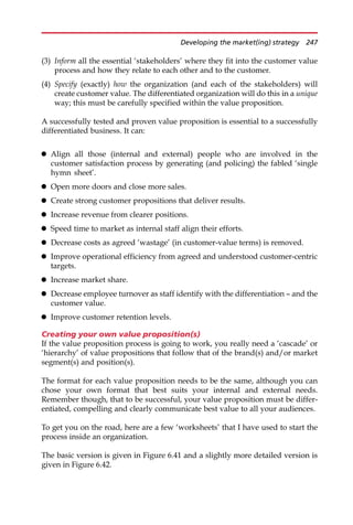 (3) Inform all the essential ‘stakeholders’ where they fit into the customer value
process and how they relate to each other and to the customer.
(4) Specify (exactly) how the organization (and each of the stakeholders) will
create customer value. The differentiated organization will do this in a unique
way; this must be carefully specified within the value proposition.
A successfully tested and proven value proposition is essential to a successfully
differentiated business. It can:
 Align all those (internal and external) people who are involved in the
customer satisfaction process by generating (and policing) the fabled ‘single
hymn sheet’.
 Open more doors and close more sales.
 Create strong customer propositions that deliver results.
 Increase revenue from clearer positions.
 Speed time to market as internal staff align their efforts.
 Decrease costs as agreed ‘wastage’ (in customer-value terms) is removed.
 Improve operational efficiency from agreed and understood customer-centric
targets.
 Increase market share.
 Decrease employee turnover as staff identify with the differentiation — and the
customer value.
 Improve customer retention levels.
Creating your own value proposition(s)
If the value proposition process is going to work, you really need a ‘cascade’ or
‘hierarchy’ of value propositions that follow that of the brand(s) and/or market
segment(s) and position(s).
The format for each value proposition needs to be the same, although you can
chose your own format that best suits your internal and external needs.
Remember though, that to be successful, your value proposition must be differ-
entiated, compelling and clearly communicate best value to all your audiences.
To get you on the road, here are a few ‘worksheets’ that I have used to start the
process inside an organization.
The basic version is given in Figure 6.41 and a slightly more detailed version is
given in Figure 6.42.
Developing the market(ing) strategy 247
 