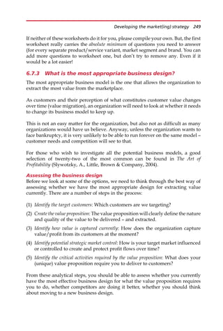 If neither of these worksheets do it for you, please compile your own. But, the first
worksheet really carries the absolute minimum of questions you need to answer
(for every separate product/service variant, market segment and brand. You can
add more questions to worksheet one, but don’t try to remove any. Even if it
would be a lot easier!
6.7.3 What is the most appropriate business design?
The most appropriate business model is the one that allows the organization to
extract the most value from the marketplace.
As customers and their perception of what constitutes customer value changes
over time (value migration), an organization will need to look at whether it needs
to change its business model to keep up.
This is not an easy matter for the organization, but also not as difficult as many
organizations would have us believe. Anyway, unless the organization wants to
face bankruptcy, it is very unlikely to be able to run forever on the same model —
customer needs and competition will see to that.
For those who wish to investigate all the potential business models, a good
selection of twenty-two of the most common can be found in The Art of
Profitability (Slywotzky, A., Little, Brown  Company, 2004).
Assessing the business design
Before we look at some of the options, we need to think through the best way of
assessing whether we have the most appropriate design for extracting value
currently. There are a number of steps in the process:
(1) Identify the target customers: Which customers are we targeting?
(2) Create the value proposition: The value proposition will clearly define the nature
and quality of the value to be delivered — and extracted.
(3) Identify how value is captured currently: How does the organization capture
value/profit from its customers at the moment?
(4) Identify potential strategic market control: How is your target market influenced
or controlled to create and protect profit flows over time?
(5) Identify the critical activities required by the value proposition: What does your
(unique) value proposition require you to deliver to customers?
From these analytical steps, you should be able to assess whether you currently
have the most effective business design for what the value proposition requires
you to do, whether competitors are doing it better, whether you should think
about moving to a new business design.
Developing the market(ing) strategy 249
 