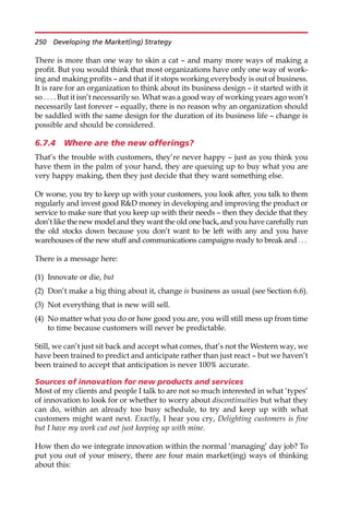 There is more than one way to skin a cat — and many more ways of making a
profit. But you would think that most organizations have only one way of work-
ing and making profits — and that if it stops working everybody is out of business.
It is rare for an organization to think about its business design — it started with it
so . . . . But it isn’t necessarily so. What was a good way of working years ago won’t
necessarily last forever — equally, there is no reason why an organization should
be saddled with the same design for the duration of its business life — change is
possible and should be considered.
6.7.4 Where are the new offerings?
That’s the trouble with customers, they’re never happy — just as you think you
have them in the palm of your hand, they are queuing up to buy what you are
very happy making, then they just decide that they want something else.
Or worse, you try to keep up with your customers, you look after, you talk to them
regularly and invest good RD money in developing and improving the product or
service to make sure that you keep up with their needs — then they decide that they
don’t like the new model and they want the old one back, and you have carefully run
the old stocks down because you don’t want to be left with any and you have
warehouses of the new stuff and communications campaigns ready to break and. ..
There is a message here:
(1) Innovate or die, but
(2) Don’t make a big thing about it, change is business as usual (see Section 6.6).
(3) Not everything that is new will sell.
(4) No matter what you do or how good you are, you will still mess up from time
to time because customers will never be predictable.
Still, we can’t just sit back and accept what comes, that’s not the Western way, we
have been trained to predict and anticipate rather than just react — but we haven’t
been trained to accept that anticipation is never 100% accurate.
Sources of innovation for new products and services
Most of my clients and people I talk to are not so much interested in what ‘types’
of innovation to look for or whether to worry about discontinuities but what they
can do, within an already too busy schedule, to try and keep up with what
customers might want next. Exactly, I hear you cry, Delighting customers is fine
but I have my work cut out just keeping up with mine.
How then do we integrate innovation within the normal ‘managing’ day job? To
put you out of your misery, there are four main market(ing) ways of thinking
about this:
250 Developing the Market(ing) Strategy
 