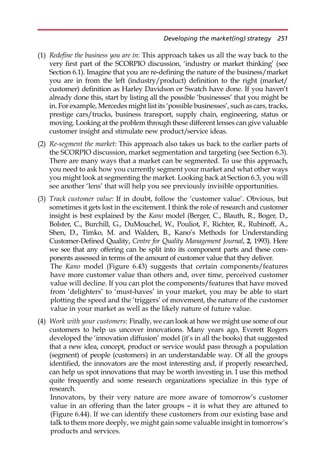 (1) Redefine the business you are in: This approach takes us all the way back to the
very first part of the SCORPIO discussion, ‘industry or market thinking’ (see
Section 6.1). Imagine that you are re-defining the nature of the business/market
you are in from the left (industry/product) definition to the right (market/
customer) definition as Harley Davidson or Swatch have done. If you haven’t
already done this, start by listing all the possible ‘businesses’ that you might be
in. For example, Mercedes might list its ‘possible businesses’, such as cars, tracks,
prestige cars/trucks, business transport, supply chain, engineering, status or
moving. Looking at the problem through these different lenses can give valuable
customer insight and stimulate new product/service ideas.
(2) Re-segment the market: This approach also takes us back to the earlier parts of
the SCORPIO discussion, market segmentation and targeting (see Section 6.3).
There are many ways that a market can be segmented. To use this approach,
you need to ask how you currently segment your market and what other ways
you might look at segmenting the market. Looking back at Section 6.3, you will
see another ‘lens’ that will help you see previously invisible opportunities.
(3) Track customer value: If in doubt, follow the ‘customer value’. Obvious, but
sometimes it gets lost in the excitement. I think the role of research and customer
insight is best explained by the Kano model (Berger, C., Blauth, R., Boger, D.,
Bolster, C., Burchill, G., DuMouchel, W., Pouliot, F., Richter, R., Rubinoff, A.,
Shen, D., Timko, M. and Walden, B., Kano’s Methods for Understanding
Customer-Defined Quality, Centre for Quality Management Journal, 2, 1993). Here
we see that any offering can be split into its component parts and these com-
ponents assessed in terms of the amount of customer value that they deliver.
The Kano model (Figure 6.43) suggests that certain components/features
have more customer value than others and, over time, perceived customer
value will decline. If you can plot the components/features that have moved
from ‘delighters’ to ‘must-haves’ in your market, you may be able to start
plotting the speed and the ‘triggers’ of movement, the nature of the customer
value in your market as well as the likely nature of future value.
(4) Work with your customers: Finally, we can look at how we might use some of our
customers to help us uncover innovations. Many years ago, Everett Rogers
developed the ‘innovation diffusion’ model (it’s in all the books) that suggested
that a new idea, concept, product or service would pass through a population
(segment) of people (customers) in an understandable way. Of all the groups
identified, the innovators are the most interesting and, if properly researched,
can help us spot innovations that may be worth investing in. I use this method
quite frequently and some research organizations specialize in this type of
research.
Innovators, by their very nature are more aware of tomorrow’s customer
value in an offering than the later groups — it is what they are attuned to
(Figure 6.44). If we can identify these customers from our existing base and
talk to them more deeply, we might gain some valuable insight in tomorrow’s
products and services.
Developing the market(ing) strategy 251
 