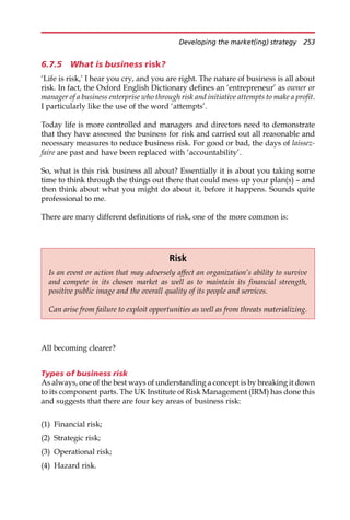 6.7.5 What is business risk?
‘Life is risk,’ I hear you cry, and you are right. The nature of business is all about
risk. In fact, the Oxford English Dictionary defines an ‘entrepreneur’ as owner or
manager of a business enterprise who through risk and initiative attempts to make a profit.
I particularly like the use of the word ‘attempts’.
Today life is more controlled and managers and directors need to demonstrate
that they have assessed the business for risk and carried out all reasonable and
necessary measures to reduce business risk. For good or bad, the days of laissez-
faire are past and have been replaced with ‘accountability’.
So, what is this risk business all about? Essentially it is about you taking some
time to think through the things out there that could mess up your plan(s) — and
then think about what you might do about it, before it happens. Sounds quite
professional to me.
There are many different definitions of risk, one of the more common is:
All becoming clearer?
Types of business risk
As always, one of the best ways of understanding a concept is by breaking it down
to its component parts. The UK Institute of Risk Management (IRM) has done this
and suggests that there are four key areas of business risk:
(1) Financial risk;
(2) Strategic risk;
(3) Operational risk;
(4) Hazard risk.
Risk
Is an event or action that may adversely affect an organization’s ability to survive
and compete in its chosen market as well as to maintain its financial strength,
positive public image and the overall quality of its people and services.
Can arise from failure to exploit opportunities as well as from threats materializing.
Developing the market(ing) strategy 253
 
