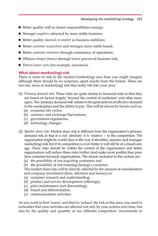 Better quality staff as clearer responsibilities emerge;
 Stronger suppliers attracted by more stable business;
 Better quality channels to market as business stabilizes;
 Better customer acquisition and stronger, more stable brand;
 Better customer retention through consistency of operations;
 Obtains cheaper finance through lower perceived business risk;
 Drives lower costs (for example, insurance).
What about market(ing) risk
There is more to risk in the market/market(ing) area than you might imagine
although there should be no surprises, apart maybe from the format. There are
two key areas of market(ing) risk that really fall into your area:
(1) Primary demand risk: These risks are quite similar to financial risks in that they
are based on factors largely ‘beyond the control of marketers’ and other man-
agers.The‘primarydemandrisk’relatestothegenerallevelof effective demand
in the marketplace and the ability to pay. This will be driven by factors such as:
(a) economic life cycles;
(b) currency and exchange fluctuations;
(c) government regulations;
(d) technology changes.
(2) Market share risk: Market share risk is different from the organization’s primary
demand risk in that it is not ‘absolute’ it is ‘relative’ — to the competition. The
organization might be world class in the way it identifies, assesses and manages
market(ing) risk but if its competition is even better it will still be at a disadvant-
age. These risks should be within the control of the organization and better
organizations will reduce these risks further (and make more profits) than poor
(less customer-focused) organizations. The factors included in this section are:
(a) the possibility of not acquiring customers and
(b) the possibility of not retaining (losing) a customer.
The market share risk will be directly affected by the amount of consideration
and company investment (time, attention and money) in:
(a) customer research and understanding;
(b) product and service development (offerings);
(c) price maintenance (not discounting);
(d) brand and differentiation;
(e) communications activities.
As you work to first ‘assess’ and then to ‘reduce’ the risk in this area, you need to
remember that your activities are affected not only by your actions over time, but
also by the quality and quantity of our different competitors’ investments in
Developing the market(ing) strategy 255
 