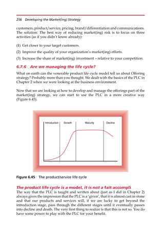 customers, product/service, pricing, brand/differentiation and communications.
The solution: The best way of reducing market(ing) risk is to focus on three
activities (as if you didn’t know already):
(1) Get closer to your target customers.
(2) Improve the quality of your organization’s market(ing) efforts.
(3) Increase the share of market(ing) investment — relative to your competition.
6.7.6 Are we managing the life cycle?
What on earth can the venerable product life cycle model tell us about Offering
strategy? Probably more than you thought. We dealt with the basics of the PLC in
Chapter 2 when we were looking at the business environment.
Now that we are looking at how to develop and manage the offerings part of the
market(ing) strategy, we can start to use the PLC in a more creative way
(Figure 6.45).
The product life cycle is a model, it is not a fait accompli
The way that the PLC is taught and written about (just as I did in Chapter 2)
always gives the impression that the PLC is a ‘given’, that it is almost cast in stone
and that our products and services will, if we are lucky to get beyond the
introduction stage, pass through the different stages until it eventually passes
into decline and death. The very first thing to realize is that this is not so. You do
have some power to play with the PLC for your benefit.
Introduction Growth Maturity Decline
Figure 6.45 The product/service life cycle
256 Developing the Market(ing) Strategy
 