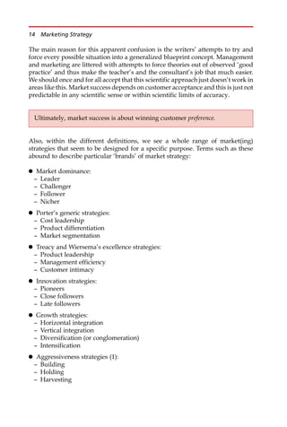 The main reason for this apparent confusion is the writers’ attempts to try and
force every possible situation into a generalized blueprint concept. Management
and marketing are littered with attempts to force theories out of observed ‘good
practice’ and thus make the teacher’s and the consultant’s job that much easier.
We should once and for all accept that this scientific approach just doesn’t work in
areas like this. Market success depends on customer acceptance and this is just not
predictable in any scientific sense or within scientific limits of accuracy.
Also, within the different definitions, we see a whole range of market(ing)
strategies that seem to be designed for a specific purpose. Terms such as these
abound to describe particular ‘brands’ of market strategy:
 Market dominance:
— Leader
— Challenger
— Follower
— Nicher
 Porter’s generic strategies:
— Cost leadership
— Product differentiation
— Market segmentation
 Treacy and Wiersema’s excellence strategies:
— Product leadership
— Management efficiency
— Customer intimacy
 Innovation strategies:
— Pioneers
— Close followers
— Late followers
 Growth strategies:
— Horizontal integration
— Vertical integration
— Diversification (or conglomeration)
— Intensification
 Aggressiveness strategies (1):
— Building
— Holding
— Harvesting
Ultimately, market success is about winning customer preference.
14 Marketing Strategy
 