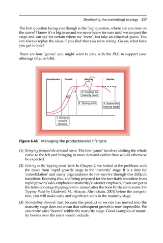 The first question facing you though is the ‘big’ question, where are you now on
the curve? I know it’s a big issue and we never know for sure until we are past the
stage and can say for certain where we ‘were’, but take an educated guess. You
can always replay the ideas if you find that you were wrong. Go on, what have
you got to lose?
There are four ‘games’ you might want to play with the PLC to support your
offerings (Figure 6.46):
(1) Bringing forward the demand curve: The first ‘game’ involves shifting the whole
curve to the left and bringing in more demand earlier than would otherwise
be expected.
(2) Getting to the ‘tipping point’ first: In Chapter 2, we looked at the problems with
the move from ‘rapid growth’ stage to the ‘maturity’ stage. It is a time for
‘consolidation’ and many organizations do not survive through this difficult
transition. Knowing this, and being prepared for the inevitable transition from
rapid growth/sales emphasis to maturity/customer emphasis, if you can get to
the transition stage (tipping point — named after the book by the same name The
Tipping Point by Gladwell, M., Abacus, Altrincham, 2001) before the competi-
tion, you will make early and significant wins in the maturity stage.
(3) Stimulating demand: Just because the product or service has moved into the
maturity stage does not mean that subsequent growth is now impossible. We
can create sales ‘booms’ within the maturity stage. Good examples of matur-
ity booms over the years would include:
Introduction Growth Maturity Decline
1. Bringing
forward
demand
2. Tipping point
3. Creating the
‘maturity boom’
4. Extend the
maturity stage
Figure 6.46 Managing the product/service life cycle
Developing the market(ing) strategy 257
 