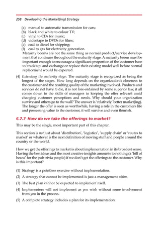 (a) manual to automatic transmission for cars;
(b) black and white to colour TV;
(c) vinyl to CDs for music;
(d) videotape to DVDs for films;
(e) coal to diesel for shipping;
(f) coal to gas for electricity generation.
Maturity booms are not the same thing as normal product/service develop-
ment that continues throughout the maturity stage. A maturity boom must be
important enough to encourage a significant proportion of the customer base
to ‘trade up’ and exchange or replace their existing model well before normal
replacement would be expected.
(4) Extending the maturity stage: The maturity stage is recognized as being the
longest of the stages. How long depends on the organization’s closeness to
the customer and the resulting quality of the marketing involved. Products and
services do not have to die, it is not fore-ordained by some superior law, it all
comes down to the skills of managers in keeping the offer relevant amid
changing customer perceptions and needs. Why should your organization
survive and others go to the wall? The answer is ‘relatively’ better market(ing).
The longer the offer is seen as worthwhile, having a role in the customers life
and possessing value to the customer, it will survive and even flourish.
6.7.7 How do we take the offerings to market?
This may be the single, most important part of this chapter.
This section is not just about ‘distribution’, ‘logistics’, ‘supply chain’ or ‘routes to
market’ or whatever is the next definition of moving stuff and people around the
country or the world.
How we get the offerings to market is about implementation in its broadest sense.
Having the best ideas and the most creative insights amounts to nothing (a ‘hill of
beans’ for the pub trivia people) if we don’t get the offerings to the customer. Why
is this important?
(1) Strategy is a pointless exercise without implementation.
(2) A strategy that cannot be implemented is just a management whim.
(3) The best plan cannot be expected to implement itself.
(4) Implementers will not implement as you wish without some involvement
from you in the process.
(5) A complete strategy includes a plan for its implementation.
258 Developing the Market(ing) Strategy
 