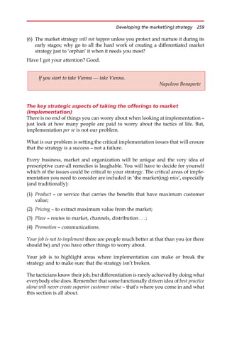 (6) The market strategy will not happen unless you protect and nurture it during its
early stages; why go to all the hard work of creating a differentiated market
strategy just to ‘orphan’ it when it needs you most?
Have I got your attention? Good.
The key strategic aspects of taking the offerings to market
(Implementation)
There is no end of things you can worry about when looking at implementation —
just look at how many people are paid to worry about the tactics of life. But,
implementation per se is not our problem.
What is our problem is setting the critical implementation issues that will ensure
that the strategy is a success — not a failure.
Every business, market and organization will be unique and the very idea of
prescriptive cure-all remedies is laughable. You will have to decide for yourself
which of the issues could be critical to your strategy. The critical areas of imple-
mentation you need to consider are included in ‘the market(ing) mix’, especially
(and traditionally):
(1) Product — or service that carries the benefits that have maximum customer
value;
(2) Pricing — to extract maximum value from the market;
(3) Place — routes to market, channels, distribution . . . ;
(4) Promotion — communications.
Your job is not to implement there are people much better at that than you (or there
should be) and you have other things to worry about.
Your job is to highlight areas where implementation can make or break the
strategy and to make sure that the strategy isn’t broken.
The tacticians know their job, but differentiation is rarely achieved by doing what
everybody else does. Remember that some functionally driven idea of best practice
alone will never create superior customer value — that’s where you come in and what
this section is all about.
If you start to take Vienna — take Vienna.
Napoleon Bonaparte
Developing the market(ing) strategy 259
 