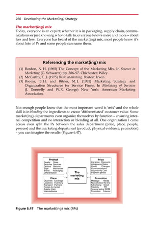 The market(ing) mix
Today, everyone is an expert; whether it is in packaging, supply chain, commu-
nications or just knowing who to talk to, everyone knows more and more — about
less and less. Everyone has heard of the market(ing) mix, most people know it’s
about lots of Ps and some people can name them.
Not enough people know that the most important word is ‘mix’ and the whole
skill is in blending the ingredients to create ‘differentiated’ customer value. Some
market(ing) departments even organize themselves by function — ensuring inter-
nal competition and no interaction or blending at all. One organization I came
across even split the Ps between the sales department (price, place, people,
process) and the marketing department (product, physical evidence, promotion)
— you can imagine the results (Figure 6.47).
Referencing the market(ing) mix
(1) Bordon, N. H. (1965) The Concept of the Marketing Mix. In Science in
Marketing (G. Schwartz) pp. 386—97. Chichester: Wiley.
(2) McCarthy, E. J. (1975) Basic Marketing. Boston: Irwin.
(3) Booms, B. H. and Bitner, M. J. (1981) Marketing Strategy and
Organization Structures for Service Firms. In Marketing of Services
(J. Donnelly and W. R. George) New York: American Marketing
Association.
Product
Quality Sizes
Features Services
Options Returns
Style Warranties
Brand Packaging
Differentiation The
marketing
mix
Place
Channels Coverage
Locations Inventory
Transport Partners
Routes-to-market
Supply chain
Intermediaries
Price
Credit Changes
Allowances Rates
List price Discounts
Communications
Opportunity Cost
Payment period
Promotion
Message Media
Above/below-the-line
Advertising Direct
Publicity PR
Personal selling WOM
Promotion Internet
Figure 6.47 The market(ing) mix (4Ps)
260 Developing the Market(ing) Strategy
 