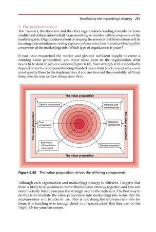 1. The product/service
The ‘me-too’s, the also-rans’ and the other organizations heading towards the com-
modity end of the market will all focus on making no mistakes with the components of the
marketing mix. Organizations intent on reaping the rewards of differentiation will be
focusing their attention on creatingsuperiorcustomer value from innovativeblending of the
components of the market(ing) mix. Which type of organization is yours?
If you have researched the market and gleaned sufficient insight to create a
winning value proposition, you must make clear to the organization what
needs to be done to achieve success (Figure 6.48). Your strategy will undoubtedly
depend on certain components being blended in a certain (and unique) way — you
must specify these to the implementers if you are to avoid the possibility of things
being done the way we have always done them.
Although each organization and market(ing) strategy is different, I suggest that
there is likely to be a common theme that ties your strategy together; and you will
need to clarify before you pass the strategy over to the tacticians. The best way to
do this is to translate the value proposition into market(ing) mix terms that the
implementers will be able to use. This is not doing the implementers jobs for
them, it is handing over enough detail in a ‘specification’ that they can do the
‘right’ job for your customers.
Core
component
Brand and
differentiation
component
Service component
Routes to market
Partners and
intermediaries
Retention
component
The value proposition
The
value
proposition
The
value
proposition
The value proposition
Figure 6.48 The value proposition drives the offering components
Developing the market(ing) strategy 261
 