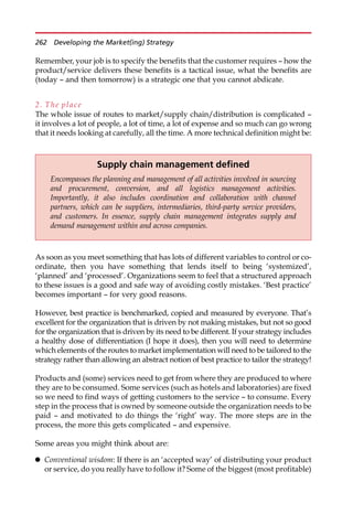 Remember, your job is to specify the benefits that the customer requires — how the
product/service delivers these benefits is a tactical issue, what the benefits are
(today — and then tomorrow) is a strategic one that you cannot abdicate.
2. The place
The whole issue of routes to market/supply chain/distribution is complicated —
it involves a lot of people, a lot of time, a lot of expense and so much can go wrong
that it needs looking at carefully, all the time. A more technical definition might be:
As soon as you meet something that has lots of different variables to control or co-
ordinate, then you have something that lends itself to being ‘systemized’,
‘planned’ and ‘processed’. Organizations seem to feel that a structured approach
to these issues is a good and safe way of avoiding costly mistakes. ‘Best practice’
becomes important — for very good reasons.
However, best practice is benchmarked, copied and measured by everyone. That’s
excellent for the organization that is driven by not making mistakes, but not so good
for the organization that is driven by its need to be different. If your strategy includes
a healthy dose of differentiation (I hope it does), then you will need to determine
which elements of the routes to market implementation will need to be tailored to the
strategy rather than allowing an abstract notion of best practice to tailor the strategy!
Products and (some) services need to get from where they are produced to where
they are to be consumed. Some services (such as hotels and laboratories) are fixed
so we need to find ways of getting customers to the service — to consume. Every
step in the process that is owned by someone outside the organization needs to be
paid — and motivated to do things the ‘right’ way. The more steps are in the
process, the more this gets complicated — and expensive.
Some areas you might think about are:
 Conventional wisdom: If there is an ‘accepted way’ of distributing your product
or service, do you really have to follow it? Some of the biggest (most profitable)
Supply chain management defined
Encompasses the planning and management of all activities involved in sourcing
and procurement, conversion, and all logistics management activities.
Importantly, it also includes coordination and collaboration with channel
partners, which can be suppliers, intermediaries, third-party service providers,
and customers. In essence, supply chain management integrates supply and
demand management within and across companies.
262 Developing the Market(ing) Strategy
 