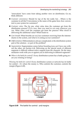 ‘innovations’ have come from taking another view on distribution. Go on,
think different.
 Customer convenience: Should be top of the list really but . . . Where is the
customer in all this? Convenience is the name of the game here, how conven-
ient is your system for customers?
 Customer value: The big one, what value does the customer get from the
distribution process? If it’s none, then you need to cut costs wherever you
can. What value could the customer get from the process? Who should be
delivering the additional value? Which leads to:
 Cost–benefit: What benefits are we/our customers receiving from the interme-
diaries in the system, and what is it costing us/our customers?
 Differentiation: Differentiation is always complicated, is the distribution system
part of the solution — or part of the problem?
 Segmentation: Segmentation comes before branding (you can’t have one with-
out the other, see Section 6.4). Delivering on the special needs of different
segments is difficult without active support from the channels. Do the inter-
mediaries work with you or against you in delivering to different segments?
 Where is the battle for control?: Every distribution system has a battle going on —
are you winning or losing?
Winning the battle for control: Every distribution system or network has its battle
for control — it’s where the money is. Who controls the customer, controls the
margin (Figure 6.49).
Producer
product solutions
Intermediary Information
Communication
‘Push’
(sales)
‘Pull’
(marketing)
= Brand franchise!
= margin!
consumer
Features benefits
Producer
product solutions
= Brand franchise!
= margin!
consumer
Features benefits
Figure 6.49 The battle for control - and margins
Developing the market(ing) strategy 263
 