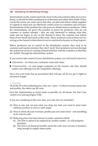 Intermediaries in the system tend to be closer to the end customer (they try to serve
them), so should be better positioned to understand and satisfy their needs. If they
can do this (some can, some can’t), then they can pick and choose which suppliers
to support or stock and can effectively control access to customers and revenues.
Intermediaries in this position have the power to dictate terms to producers. Often
the intermediaries are given this position of power by producers who are not
customer or market oriented — they are only interested in making what they
make and are happy to rely on the channel to know the customer and inform
them of new trends and needs as they arise. ‘Slave’ producers such as these survive
as long as the channel wishes them to survive and tend to be prey to cheap imports.
Where producers are in control of the distribution system, they tend to be
customer and market oriented, they don’t ‘push’ their products/services through
the system but invest in creating a brand franchise with the customer so that they
are ‘pulled’ through the intermediary system.
If you want to take control of your distribution system, you will need to invest in:
 Information — on what your customers want and value;
 Communication — to your target customers on the reasons why they should
prefer your offering over the competitive offerings.
Not a low-cost route, but an investment that will pay off (if you get it right) in
increased margin.
3. Pricing
Of all the Ps in the marketing mix, only one — price — is about revenues (and cash,
and profits), the others are all costs.
Give the implementers as much room as possible, by all means, but don’t lose
control over pricing (Figure 6.50).
If you are wondering at this new idea, you only have to remember:
(1) Price is not, not, not just what you drop any time you need to meet some
arbitrary product or service sales target.
(2) Price is where all your revenues, profits and cash comes from — not something
to be tinkered with.
(3) Reducing prices has been known to make customers think:
(a) The item is about to be replaced by another model — so will postpone
purchase.
(b) The firm is in financial trouble, needs the cash, may not stay in business
long enough to supply future parts.
264 Developing the Market(ing) Strategy
 