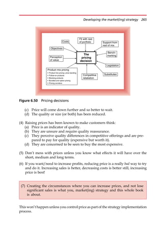 (c) Price will come down further and so better to wait.
(d) The quality or size (or both) has been reduced.
(4) Raising prices has been known to make customers think:
(a) Price is an indicator of quality.
(b) They are unsure and require quality reassurance.
(c) They perceive quality differences in competitive offerings and are pre-
pared to pay for quality (expensive but worth it).
(d) They are concerned to be seen to buy the most expensive.
(5) Don’t mess with prices unless you know what effects it will have over the
short, medium and long terms.
(6) If you want/need to increase profits, reducing price is a really bad way to try
and do it. Increasing sales is better, decreasing costs is better still, increasing
price is best!
This won’t happen unless you control price as part of the strategy implementation
process.
(7) Creating the circumstances where you can increase prices, and not lose
significant sales is what you, market(ing) strategy and this whole book
is about.
The
pricing
decision
Objectives
Fit with rest
of portfolio Support from
rest of mix
Costs
Legislation
Substitutes
Bench-
marking
Perception
of value
Competitive
retaliation
Product mix pricing
• Product line pricing: price banding
• Follow-on products
• Blocking products
• Bundled and option pricing
• Pricing corridors
Figure 6.50 Pricing decisions
Developing the market(ing) strategy 265
 