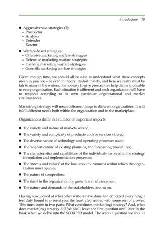 Aggressiveness strategies (2):
— Prospector
— Analyser
— Defender
— Reactor
 Warfare-based strategies:
— Offensive marketing warfare strategies
— Defensive marketing warfare strategies
— Flanking marketing warfare strategies
— Guerrilla marketing warfare strategies
Given enough time, we should all be able to understand what these concepts
mean in practice — or even in theory. Unfortunately, and here we really must be
fair to many of the writers, it is not easy to give prescriptive help that is applicable
to every organization. Each situation is different and each organization will have
to respond according to its own particular organizational and market
circumstances.
Market(ing) strategy will mean different things to different organizations. It will
fulfil different needs both within the organization and in the marketplace.
Organizations differ in a number of important respects:
 The variety and nature of markets served;
 The variety and complexity of products and/or services offered;
 The diverse nature of technology and operating processes used;
 The ‘sophistication’ of existing planning and forecasting procedures;
 The characteristics and capabilities of the individuals involved in the strategy
formulation and implementation processes;
 The ‘norms and values’ of the business environment within which the organ-
ization must operate;
 The nature of competitors;
 The thirst in the organization for growth and advancement;
 The nature and demands of the stakeholders, and so on.
Having now looked at what other writers have done and criticized everything, I
feel duty bound to present you, the frustrated reader, with some sort of answer.
This must come in two parts: What constitutes market(ing) strategy? And, what
does market(ing) strategy do? We shall leave the first question until later in the
book when we delve into the SCORPIO model. The second question we should
Introduction 15
 