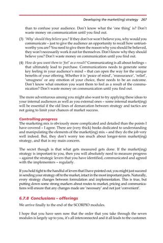 than to confuse your audience. Don’t know what the ‘one thing’ is? Don’t
waste money on communication until you find out.
(3) ‘Why’ should they believe you? If they don’t or won’t believe you, why would you
communicate — just to give the audience an opportunity to recall how untrust-
worthy you are? You need to give them the reason why you should be believed,
they won’t necessarily work it out for themselves. Don’t know why they should
believe you? Don’t waste money on communication until you find out.
(4) How do you want them to ‘feel’ as a result? Communicating is all about feelings —
that ultimately lead to purchase. Communications needs to generate some
key feeling in your audience’s mind — that can open the way for the unique
benefits of your offering. Whether it is ‘peace of mind’, ‘reassurance’, ‘relief’,
‘smugness’ or any emotion of your choice, there needs to be an outcome.
Don’t know what emotion you want them to feel as a result of the commu-
nication? Don’t waste money on communication until you find out.
The more adventurous among you might also want to try applying these ideas to
your internal audiences as well as you external ones — some internal market(ing)
will be essential if the old lines of demarcation between strategy and tactics are
not going to limit your chances of market success.
Controlling progress
The marketing mix is obviously more complicated and detailed than the points I
have covered — I agree. There are (very thick) books dedicated to understanding
and manipulating the elements of the market(ing) mix — and they do the job very
well indeed. But, they don’t worry too much about longer-term market(ing)
strategy, and that is my main concern.
The secret though is that what gets measured gets done. If the market(ing)
strategy is important to you, then you will absolutely need to measure progress
— against the strategic levers that you have identified, communicated and agreed
with the implementers — regularly.
If you hold tight to the handful of levers that I have pointed out, you might just succeed
insendingyourstrategyoff tothemarket,intactin themostimportant parts.Naturally,
every strategy changes between formulation and implementation. This is true, but
putting down some strong markers about routes to market, pricing and communica-
tions will ensure that any changes made are ‘necessary’ and not just ‘convenient’.
6.7.8 Conclusions – offerings
We arrive finally to the end of the SCORPIO modules.
I hope that you have seen now that the order that you take through the seven
modules is largely up to you, it’s all interconnected and it all leads to the customer.
Developing the market(ing) strategy 267
 
