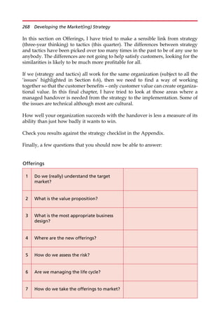 In this section on Offerings, I have tried to make a sensible link from strategy
(three-year thinking) to tactics (this quarter). The differences between strategy
and tactics have been picked over too many times in the past to be of any use to
anybody. The differences are not going to help satisfy customers, looking for the
similarities is likely to be much more profitable for all.
If we (strategy and tactics) all work for the same organization (subject to all the
‘issues’ highlighted in Section 6.6), then we need to find a way of working
together so that the customer benefits — only customer value can create organiza-
tional value. In this final chapter, I have tried to look at those areas where a
managed handover is needed from the strategy to the implementation. Some of
the issues are technical although most are cultural.
How well your organization succeeds with the handover is less a measure of its
ability than just how badly it wants to win.
Check you results against the strategy checklist in the Appendix.
Finally, a few questions that you should now be able to answer:
Offerings
1 Do we (really) understand the target
market?
2 What is the value proposition?
3 What is the most appropriate business
design?
4 Where are the new offerings?
5 How do we assess the risk?
6 Are we managing the life cycle?
7 How do we take the offerings to market?
268 Developing the Market(ing) Strategy
 