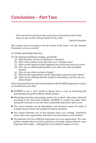 Conclusions – Part Two
There are but two powers in the world, the sword and the mind. In the
long run, the sword is always beaten by the mind.
Napoleon Bonaparte
This section was never going to be the easiest in the book — nor the shortest.
Practically, we have covered:
(1) Setting market(ing) objectives
(2) Developing market(ing) strategy, specifically:
(a) What business are you in? (industry or market?)
(b) Who is the customer and what does your customer want?
(c) What are the natural market segments and which ones must you own?
(d) How do you differentiate/position your offer and create profitable
brands?
(e) How do you retain customers longer?
(f) What are the requirements on the organization processes and culture?
(g) What are the offerings that the market is demanding, and how do you
deliver them?
More important than the individual elements of the SCORPIO approach, we have
(or should have) seen that:
 SCORPIO is not a ‘new’ model or theory but is a way of structuring the
learning that any good marketer should possess.
 Mintzberg noted that real strategy needs to be ‘crafted’ rather than ‘deduced’
according to the hard data available. SCORPIO is exactly the same: move
among the elements as you feel most comfortable and seems right to you.
 The seven elements are all interrelated, and decisions cannot be made in
isolation because there will osolated be effects elsewhere.
 You cannot eliminate any of the elements from your strategy. Experience
shows that every organization will need to at least touch on each element.
 The elements will have different importance for your organization. The com-
petitive situation that you find yourself in will make certain elements more
important than others — although this will certainly change over time.
 