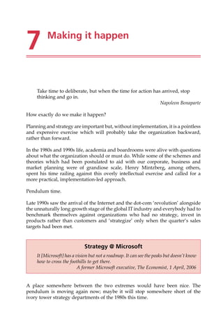 7 Making it happen
Take time to deliberate, but when the time for action has arrived, stop
thinking and go in.
Napoleon Bonaparte
How exactly do we make it happen?
Planning and strategy are important but, without implementation, it is a pointless
and expensive exercise which will probably take the organization backward,
rather than forward.
In the 1980s and 1990s life, academia and boardrooms were alive with questions
about what the organization should or must do. While some of the schemes and
theories which had been postulated to aid with our corporate, business and
market planning were of grandiose scale, Henry Mintzberg, among others,
spent his time railing against this overly intellectual exercise and called for a
more practical, implementation-led approach.
Pendulum time.
Late 1990s saw the arrival of the Internet and the dot-com ‘revolution’ alongside
the unnaturally long growth stage of the global IT industry and everybody had to
benchmark themselves against organizations who had no strategy, invest in
products rather than customers and ‘strategize’ only when the quarter’s sales
targets had been met.
A place somewhere between the two extremes would have been nice. The
pendulum is moving again now; maybe it will stop somewhere short of the
ivory tower strategy departments of the 1980s this time.
Strategy @ Microsoft
It [Microsoft] has a vision but not a roadmap. It can see the peaks but doesn’t know
how to cross the foothills to get there.
A former Microsoft executive, The Economist, 1 April, 2006
 