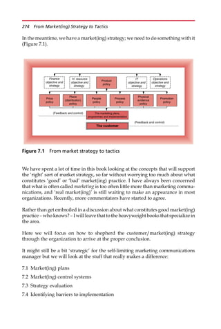 In the meantime, we have a market(ing) strategy; we need to do something with it
(Figure 7.1).
We have spent a lot of time in this book looking at the concepts that will support
the ‘right’ sort of market strategy, so far without worrying too much about what
constitutes ‘good’ or ‘bad’ market(ing) practice. I have always been concerned
that what is often called marketing is too often little more than marketing commu-
nications, and ‘real market(ing)’ is still waiting to make an appearance in most
organizations. Recently, more commentators have started to agree.
Rather than get embroiled in a discussion about what constitutes good market(ing)
practice — who knows? — I will leave that to the heavyweight books that specialize in
the area.
Here we will focus on how to shepherd the customer/market(ing) strategy
through the organization to arrive at the proper conclusion.
It might still be a bit ‘strategic’ for the self-limiting marketing communications
manager but we will look at the stuff that really makes a difference:
7.1 Market(ing) plans
7.2 Market(ing) control systems
7.3 Strategy evaluation
7.4 Identifying barriers to implementation
The customer
The marketing plans,
programmes and implementation
Product
policy
Price
policy
Place
(distribution)
policy
People
policy
Process
policy
Physical
evidence
policy
Promotion
policy
Finance
objective and
strategy
H. resource
objective and
strategy
Operations
objective and
strategy
IT
objective and
strategy
(Feedback and control)
(Feedback and control)
Figure 7.1 From market strategy to tactics
274 From Market(ing) Strategy to Tactics
 