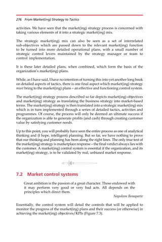 activities. We have seen that the market(ing) strategy process is concerned with
taking various elements of it into a strategic market(ing) mix.
The strategic market(ing) mix can also be seen as a set of interrelated
sub-objectives which are passed down to the relevant market(ing) function
to be turned into more detailed operational plans, with a small number of
strategic control levers maintained by the strategy manager or team to
control implementation.
It is these later detailed plans, when combined, which form the basis of the
organization’s market(ing) plans.
While, as I have said, I have no intention of turning this into yet another long book
on detailed aspects of tactics, there is one final aspect which market(ing) strategy
must bring to the market(ing) plans — an effective and functioning control system.
The market(ing) strategy process described so far depicts market(ing) objectives
and market(ing) strategy as translating the business strategy into market-based
terms. The market(ing) strategy is then translated into a strategic market(ing) mix
which is in turn implemented through a series of detailed tactics, activities and
programmes. Of course, the process will only be deemed an ultimate success if
the organization is able to generate profits (and cash) through creating customer
value by satisfying customer needs.
Up to this point, you will probably have seen the entire process as one of analytical
thinking and (I hope, intelligent) planning. But so far, we have nothing to prove
that our thinking and planning has been along the right lines. The only true test of
the market(ing) strategy is marketplace response — the final verdict always lies with
the customer. A market(ing) control system is essential if the organization, and its
market(ing) strategy, is to be validated by real, unbiased market response.
7.2 Market control systems
Great ambition is the passion of a great character. Those endowed with
it may perform very good or very bad acts. All depends on the
principles which direct them.
Napoleon Bonaparte
Essentially, the control system will detail the controls that will be applied to
monitor the progress of the market(ing) plans and their success (or otherwise) in
achieving the market(ing) objectives/KPIs (Figure 7.3).
276 From Market(ing) Strategy to Tactics
 