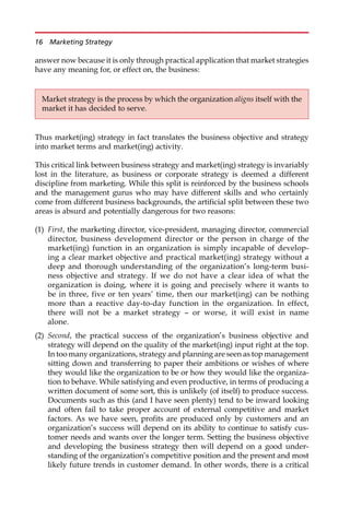 answer now because it is only through practical application that market strategies
have any meaning for, or effect on, the business:
Thus market(ing) strategy in fact translates the business objective and strategy
into market terms and market(ing) activity.
This critical link between business strategy and market(ing) strategy is invariably
lost in the literature, as business or corporate strategy is deemed a different
discipline from marketing. While this split is reinforced by the business schools
and the management gurus who may have different skills and who certainly
come from different business backgrounds, the artificial split between these two
areas is absurd and potentially dangerous for two reasons:
(1) First, the marketing director, vice-president, managing director, commercial
director, business development director or the person in charge of the
market(ing) function in an organization is simply incapable of develop-
ing a clear market objective and practical market(ing) strategy without a
deep and thorough understanding of the organization’s long-term busi-
ness objective and strategy. If we do not have a clear idea of what the
organization is doing, where it is going and precisely where it wants to
be in three, five or ten years’ time, then our market(ing) can be nothing
more than a reactive day-to-day function in the organization. In effect,
there will not be a market strategy — or worse, it will exist in name
alone.
(2) Second, the practical success of the organization’s business objective and
strategy will depend on the quality of the market(ing) input right at the top.
In too many organizations, strategy and planning are seen as top management
sitting down and transferring to paper their ambitions or wishes of where
they would like the organization to be or how they would like the organiza-
tion to behave. While satisfying and even productive, in terms of producing a
written document of some sort, this is unlikely (of itself) to produce success.
Documents such as this (and I have seen plenty) tend to be inward looking
and often fail to take proper account of external competitive and market
factors. As we have seen, profits are produced only by customers and an
organization’s success will depend on its ability to continue to satisfy cus-
tomer needs and wants over the longer term. Setting the business objective
and developing the business strategy then will depend on a good under-
standing of the organization’s competitive position and the present and most
likely future trends in customer demand. In other words, there is a critical
Market strategy is the process by which the organization aligns itself with the
market it has decided to serve.
16 Marketing Strategy
 