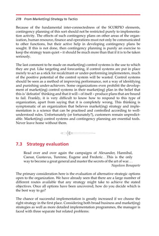 Because of the fundamental inter-connectedness of the SCORPIO elements,
contingency planning of this sort should not be restricted purely to implementa-
tion activity. The effects of such contingency plans on other areas of the organ-
ization, human resource, finance and operations must not only be communicated
to other functions, but their active help in developing contingency plans be
sought. If this is not done, then contingency planning is purely an exercise to
keep the strategy team quiet — it should be much more than that if it is to be taken
seriously.
The last comment to be made on market(ing) control systems is the use to which
they are put. Like targeting and forecasting, if control systems are put in place
merely to act as a stick for recalcitrant or under-performing implementers, much
of the positive potential of the control system will be wasted. Control systems
should be seen as a method of improving performance, not a way of identifying
and punishing under-achievers. Some organizations even prohibit the develop-
ment of market(ing) control systems in their market(ing) plan in the belief that
this is ‘defeatist’ thinking and that it will — of itself — produce plans that are bound
to fail. Frankly, it is very difficult to know how to respond to this type of
organization, apart from saying that it is completely wrong. This thinking is
symptomatic of an organization that believes market(ing) strategy and imple-
mentation is a science that can be practised and controlled according to well-
understood rules. Unfortunately (or fortunately?), customers remain unpredict-
able. Market(ing) control systems and contingency planning are essential tools.
Never leave home without them.
7.3 Strategy evaluation
Read over and over again the campaigns of Alexander, Hannibal,
Caesar, Gustavus, Turenne, Eugene and Frederic. . .This is the only
way to become a great general and master the secrets of the art of war. . .
Napoleon Bonaparte
The primary consideration here is the evaluation of alternative strategic options
open to the organization. We have already seen that there are a large number of
different routes available that any strategy might take to achieve the stated
objectives. Once all options have been uncovered, how do you decide which is
the best way to go?
The chance of successful implementation is greatly increased if we choose the
right strategy in the first place. Considering both broad business and market(ing)
strategies as well as more detailed implementation programmes, the manager is
faced with three separate but related problems:
278 From Market(ing) Strategy to Tactics
 