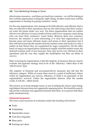 effectiveness measures — and these are much less common — we will be looking at
how well the organization is doing the ‘right’ things. In other words, how well the
organization is meeting its paying customers’ needs.
For the rare organizations who manage to be both effective and efficient, that is
they are efficient in their operations and are also delivering what their custom-
ers want, the future looks very rosy. For those organizations that are neither
effective nor efficient, it is just a matter of time until a new company comes along
who can meet their customers’ needs better. Between these two extremes,
however, the situation is more interesting; it is clear that organizations can
become more and more efficient, leaner and leaner in their operations but if
they still fail to provide the market what the market wants and needs it is only a
matter of time before they are supplanted by eager competition. On the other
hand, as long as an organization continues to supply what the market wants, the
demand remains more or less buoyant. They may not be very efficient in their
operations and the way they supply the marketplace but they are likely to
survive.
More worrying for organizations is that the majority of measures that are used to
evaluate and appraise strategy tend to be of the ‘efficiency’ rather than of the
‘effectiveness’ type.
The majority of financial and accountant-driven measures also fall into the
efficiency category. While of course there must be a point of inefficiency below
which no organization can survive, efficiency of itself is no guarantee of the
organization’s survival. Unless the organization delivers what the market
wants, it will die — albeit slowly.
The answer, as in most strategic issues, is one of striking the elusive (and chang-
ing) balance between these two apparently opposing forces. We should be search-
ing out the evaluation and appraisal measures that allow us to pursue both these
goals simultaneously.
Financial measures
The more usual measures of evaluation under this heading will include:
 Profit
 Profitability
 Shareholder return
 Cash flow/liquidity
 Share price
 Earnings per share
280 From Market(ing) Strategy to Tactics
 
