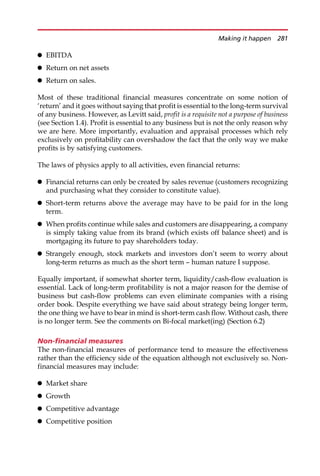 EBITDA
 Return on net assets
 Return on sales.
Most of these traditional financial measures concentrate on some notion of
‘return’ and it goes without saying that profit is essential to the long-term survival
of any business. However, as Levitt said, profit is a requisite not a purpose of business
(see Section 1.4). Profit is essential to any business but is not the only reason why
we are here. More importantly, evaluation and appraisal processes which rely
exclusively on profitability can overshadow the fact that the only way we make
profits is by satisfying customers.
The laws of physics apply to all activities, even financial returns:
 Financial returns can only be created by sales revenue (customers recognizing
and purchasing what they consider to constitute value).
 Short-term returns above the average may have to be paid for in the long
term.
 When profits continue while sales and customers are disappearing, a company
is simply taking value from its brand (which exists off balance sheet) and is
mortgaging its future to pay shareholders today.
 Strangely enough, stock markets and investors don’t seem to worry about
long-term returns as much as the short term — human nature I suppose.
Equally important, if somewhat shorter term, liquidity/cash-flow evaluation is
essential. Lack of long-term profitability is not a major reason for the demise of
business but cash-flow problems can even eliminate companies with a rising
order book. Despite everything we have said about strategy being longer term,
the one thing we have to bear in mind is short-term cash flow. Without cash, there
is no longer term. See the comments on Bi-focal market(ing) (Section 6.2)
Non-financial measures
The non-financial measures of performance tend to measure the effectiveness
rather than the efficiency side of the equation although not exclusively so. Non-
financial measures may include:
 Market share
 Growth
 Competitive advantage
 Competitive position
Making it happen 281
 