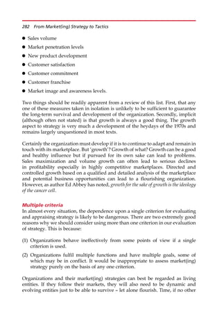 Sales volume
 Market penetration levels
 New product development
 Customer satisfaction
 Customer commitment
 Customer franchise
 Market image and awareness levels.
Two things should be readily apparent from a review of this list. First, that any
one of these measures taken in isolation is unlikely to be sufficient to guarantee
the long-term survival and development of the organization. Secondly, implicit
(although often not stated) is that growth is always a good thing. The growth
aspect to strategy is very much a development of the heydays of the 1970s and
remains largely unquestioned in most texts.
Certainly the organization must develop if it is to continue to adapt and remain in
touch with its marketplace. But ‘growth’? Growth of what? Growth can be a good
and healthy influence but if pursued for its own sake can lead to problems.
Sales maximization and volume growth can often lead to serious declines
in profitability especially in highly competitive marketplaces. Directed and
controlled growth based on a qualified and detailed analysis of the marketplace
and potential business opportunities can lead to a flourishing organization.
However, as author Ed Abbey has noted, growth for the sake of growth is the ideology
of the cancer cell.
Multiple criteria
In almost every situation, the dependence upon a single criterion for evaluating
and appraising strategy is likely to be dangerous. There are two extremely good
reasons why we should consider using more than one criterion in our evaluation
of strategy. This is because:
(1) Organizations behave ineffectively from some points of view if a single
criterion is used.
(2) Organizations fulfil multiple functions and have multiple goals, some of
which may be in conflict. It would be inappropriate to assess market(ing)
strategy purely on the basis of any one criterion.
Organizations and their market(ing) strategies can best be regarded as living
entities. If they follow their markets, they will also need to be dynamic and
evolving entities just to be able to survive — let alone flourish. Time, if no other
282 From Market(ing) Strategy to Tactics
 