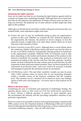 Choosing the right criterion
How can we make sure that we are choosing the right criterion against which to
evaluate our longer-term market(ing) strategy? Although there are no hard-and-
fast rules for this selection, the application of simple common sense can take us a
long way forward. The judicious use of some selective models might also shed
light on this problem.
Although you should always treat these models with great care because they can
mislead badly, some indications might come from:
(1) Product life cycle: It may be worthwhile trying to plot our organization’s
position on this cycle. Whether we consider the PLC should be applied to
the organization, the industry, the product or service category or even the
particular brand, it might help us to select those criteria which are of most
relevance in the situation at hand.
(2) Boston Consulting Group (BCG) matrix: Although there is much debate about
the continuing validity of the Boston matrix and much care must be taken in
its use, it can still be useful for ‘conceptually’ placing products or businesses
in the organization’s portfolio. Different forms of evaluation need to take
place depending on the market and business situation of the product or the
business considered. For example, ‘dog’ products or businesses need to be
measured according to the net free cash flow that they generate; ‘question
marks’ are best evaluated by the sales volume and revenue that they are able
to generate in their particular market situation; ‘Stars’ are best evaluated by an
assessment of net present value; ‘cash cows’ need to be assessed, evaluated
and managed to generate the maximum return on investment.
(3) GEC/McKinsey matrix: This and other ‘portfolio’ models can also be used,
with a little common sense, to ensure that we are measuring strategies
within a sensible context of the business conditions that the company
faces. The common use of a standard set of criteria to assess any strategic
option is both naı̈ve and dangerous — of course, that is what analysts do all
the time.
What is the best way?
Considering the area of evaluation and appraisal of market(ing) strategy, the
question always arises: so what would one of the best market-driven organizations
be doing? Always a difficult question to answer as much depends upon
the environment, the industry and the prevailing competitive situation of any
particular organization.
However, as far as it is possible to answer such a general question, research in the
1990s carried out by the Chartered Institute of Marketing (CIM) and Cranfield
School of Management identified the following factors as those evidenced by the
‘successful marketing company’ — they are still valid today:
284 From Market(ing) Strategy to Tactics
 