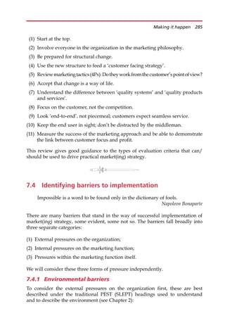 (1) Start at the top.
(2) Involve everyone in the organization in the marketing philosophy.
(3) Be prepared for structural change.
(4) Use the new structure to feed a ‘customer facing strategy’.
(5) Reviewmarketingtactics(4Ps):Dotheyworkfromthecustomer’spointofview?
(6) Accept that change is a way of life.
(7) Understand the difference between ‘quality systems’ and ‘quality products
and services’.
(8) Focus on the customer, not the competition.
(9) Look ‘end-to-end’, not piecemeal; customers expect seamless service.
(10) Keep the end user in sight; don’t be distracted by the middleman.
(11) Measure the success of the marketing approach and be able to demonstrate
the link between customer focus and profit.
This review gives good guidance to the types of evaluation criteria that can/
should be used to drive practical market(ing) strategy.
7.4 Identifying barriers to implementation
Impossible is a word to be found only in the dictionary of fools.
Napoleon Bonaparte
There are many barriers that stand in the way of successful implementation of
market(ing) strategy, some evident, some not so. The barriers fall broadly into
three separate categories:
(1) External pressures on the organization;
(2) Internal pressures on the marketing function;
(3) Pressures within the marketing function itself.
We will consider these three forms of pressure independently.
7.4.1 Environmental barriers
To consider the external pressures on the organization first, these are best
described under the traditional PEST (SLEPT) headings used to understand
and to describe the environment (see Chapter 2):
Making it happen 285
 