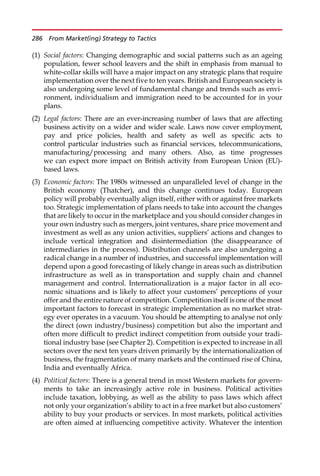 (1) Social factors: Changing demographic and social patterns such as an ageing
population, fewer school leavers and the shift in emphasis from manual to
white-collar skills will have a major impact on any strategic plans that require
implementation over the next five to ten years. British and European society is
also undergoing some level of fundamental change and trends such as envi-
ronment, individualism and immigration need to be accounted for in your
plans.
(2) Legal factors: There are an ever-increasing number of laws that are affecting
business activity on a wider and wider scale. Laws now cover employment,
pay and price policies, health and safety as well as specific acts to
control particular industries such as financial services, telecommunications,
manufacturing/processing and many others. Also, as time progresses
we can expect more impact on British activity from European Union (EU)-
based laws.
(3) Economic factors: The 1980s witnessed an unparalleled level of change in the
British economy (Thatcher), and this change continues today. European
policy will probably eventually align itself, either with or against free markets
too. Strategic implementation of plans needs to take into account the changes
that are likely to occur in the marketplace and you should consider changes in
your own industry such as mergers, joint ventures, share price movement and
investment as well as any union activities, suppliers’ actions and changes to
include vertical integration and disintermediation (the disappearance of
intermediaries in the process). Distribution channels are also undergoing a
radical change in a number of industries, and successful implementation will
depend upon a good forecasting of likely change in areas such as distribution
infrastructure as well as in transportation and supply chain and channel
management and control. Internationalization is a major factor in all eco-
nomic situations and is likely to affect your customers’ perceptions of your
offer and the entire nature of competition. Competition itself is one of the most
important factors to forecast in strategic implementation as no market strat-
egy ever operates in a vacuum. You should be attempting to analyse not only
the direct (own industry/business) competition but also the important and
often more difficult to predict indirect competition from outside your tradi-
tional industry base (see Chapter 2). Competition is expected to increase in all
sectors over the next ten years driven primarily by the internationalization of
business, the fragmentation of many markets and the continued rise of China,
India and eventually Africa.
(4) Political factors: There is a general trend in most Western markets for govern-
ments to take an increasingly active role in business. Political activities
include taxation, lobbying, as well as the ability to pass laws which affect
not only your organization’s ability to act in a free market but also customers’
ability to buy your products or services. In most markets, political activities
are often aimed at influencing competitive activity. Whatever the intention
286 From Market(ing) Strategy to Tactics
 