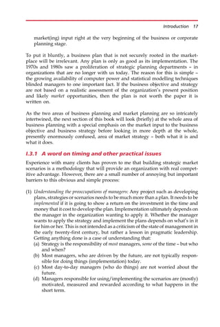 market(ing) input right at the very beginning of the business or corporate
planning stage.
To put it bluntly, a business plan that is not securely rooted in the market-
place will be irrelevant. Any plan is only as good as its implementation. The
1970s and 1980s saw a proliferation of strategic planning departments — in
organizations that are no longer with us today. The reason for this is simple —
the growing availability of computer power and statistical modelling techniques
blinded managers to one important fact. If the business objective and strategy
are not based on a realistic assessment of the organization’s present position
and likely market opportunities, then the plan is not worth the paper it is
written on.
As the two areas of business planning and market planning are so intricately
intertwined, the next section of this book will look (briefly) at the whole area of
business planning with a special emphasis on the market input to the business
objective and business strategy before looking in more depth at the whole,
presently enormously confused, area of market strategy — both what it is and
what it does.
I.3.1 A word on timing and other practical issues
Experience with many clients has proven to me that building strategic market
scenarios is a methodology that will provide an organization with real compet-
itive advantage. However, there are a small number of annoying but important
barriers to this obvious and simple process:
(1) Understanding the preoccupations of managers: Any project such as developing
plans, strategies or scenarios needs to be much more than a plan. It needs to be
implemented if it is going to show a return on the investment in the time and
money that it cost to develop the plan. Implementation ultimately depends on
the manager in the organization wanting to apply it. Whether the manager
wants to apply the strategy and implement the plans depends on what’s in it
for him or her. This is not intended as a criticism of the state of management in
the early twenty-first century, but rather a lesson in pragmatic leadership.
Getting anything done is a case of understanding that:
(a) Strategy is the responsibility of most managers, some of the time — but who
and when?
(b) Most managers, who are driven by the future, are not typically respon-
sible for doing things (implementation) today.
(c) Most day-to-day managers (who do things) are not worried about the
future.
(d) Managers responsible for using/implementing the scenarios are (mostly)
motivated, measured and rewarded according to what happens in the
short term.
Introduction 17
 