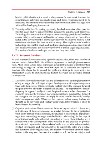 behind political actions, the result is always some form of restriction over the
organization’s activities in a marketplace and these restrictions need to be
forecasted and attempts made to modify implementation of the strategic plan
within this developing framework.
(5) Technological factors: Technology generally has had a massive effect over the
past ten years and we can expect this influence to continue and accelerate.
Technology has made radical change in manufacturing possible and has been
a major catalyst in the recent proliferation of new products and services. A key
factor in the development of technology has been its ability to reduce, if not
sometimes eliminate, barriers to market entry. The application of modern
technology has enabled small- and medium-sized organizations to operate at
cost levels previously the exclusive preserve of much larger organizations.
Economies of scale are no longer the barriers they used to be.
7.4.2 Internal barriers
As well as external pressures acting upon the organization, there are a number of
internal barriers that will affect its ability to implement its strategic plans success-
fully. All of these factors act as significant potential blockages to implementing
market(ing) strategy and unless these blockages can be overcome the organiza-
tion has little choice but to amend the goals and strategy to those which the
organization is able to implement (see Section 6.6) with the inevitable market
consequences.
(1) Leadership: There is little doubt that the ultimate success and implementation
of any strategic plan will depend upon the degree to which top management
buys in to the process. This is especially evident where the strategic thrust of
the plan involves any form of significant change. The organization’s leader-
ship may be opposed to objectives of the plan for any number of reasons. For
example, they may be from non-marketing disciplines, may feel that the need
for change is not yet apparent or simply be more comfortable with ‘steady-
state’ management style. Whatever the reasons, unless strong leaders are
‘bought in’ to the vision and strategy completely, little progress is likely to
be made (see Section 6.6).
(2) Organizational culture: There are many forms of organizational culture and,
in truth, few of these are customer or market focused. In the organization
with a non-market-oriented culture, the chances of successfully implement-
ing a true market(ing) strategy must be limited. Market(ing) in this type of
organization tends to be all about marketing services, often linked or even
subservient to the all-important sales function. In the product- or produc-
tion-oriented organization, the marketer’s role is to provide sales materials,
product information and market analysis to support the sales and produc-
tion functions of the organization. The market- or customer-oriented organ-
ization is the only one that sees the marketer’s role as that of catalyst and
Making it happen 287
 