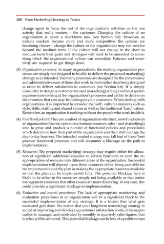 change agent to focus the rest of the organization’s activities on the one
activity that really matters — the customer. Changing the culture of an
organization is never a short-term task (see Section 6.6). However, as
today’s markets become more and more competitive, the options are
becoming clearer — change the culture or the organization may not survive
beyond the medium term. If the culture will not change in the short to
medium term then goals and strategies will need to be amended to some-
thing which the organizational culture can assimilate. Patience and sensi-
tivity are required to get things done.
(3) Organization processes: In many organizations, the existing organization pro-
cesses are simply not designed to be able to deliver the proposed market(ing)
strategy as is intended. Too many processes are designed for the convenience
and administrative ease of those that work in them rather than being designed
in order to deliver satisfaction to customers (see Section 6.6). It is simply
unrealistic to design a customer-focused market(ing) strategy without spend-
ing some time looking at the organization’s processes and ability to deliver on
the promises that you may be making to your customers. When dealing with
organizations, it is important to consider the ‘soft’, cultural elements such as
style, skills, staffing and shared values as well as the traditional ‘hard’ values.
Remember, an organization is nothing without the people who work inside it.
(4) Functional policies: They are a subset of organization structure; most functions in
an organization (finance, operations, human resources, sales — and market(ing))
tend to grow and produce a number of functional policies and procedures
which determine how their part of the organization and their staff manage the
day-to-day business. The intended market strategy may fall foul of these ‘best
practice’ functional processes and will encounter a blockage on the path to
implementation.
(5) Resources: The proposed market(ing) strategy may require either the alloca-
tion of significant additional resource to certain functions or even the re-
appropriation of resource into different areas of the organization. Successful
implementation will depend upon these resources either being available for
the implementation of the plan or making the appropriate resources available
so that the plan can be implemented fully. The potential blockage here is
likely to be either in the resources simply not being available or that senior
management considers that other causes are more deserving. In any case, this
could provide a significant blockage to implementation.
(6) Evaluation and control procedures: The lack of appropriate monitoring and
evaluation procedures in an organization will be a significant block to the
successful implementation of any strategy. It is a truism that what gets
measured gets done. No matter that your long-term market(ing) strategy is
aimed at improving and developing customer satisfaction levels, if the organ-
ization is managed and motivated by monthly or quarterly sales figures, that
is what will be achieved. This potential blockage can be less of a problem than
288 From Market(ing) Strategy to Tactics
 
