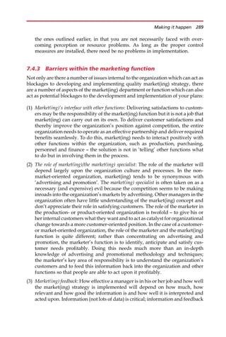 the ones outlined earlier, in that you are not necessarily faced with over-
coming perception or resource problems. As long as the proper control
measures are installed, there need be no problems in implementation.
7.4.3 Barriers within the marketing function
Not only are there a number of issues internal to the organization which can act as
blockages to developing and implementing quality market(ing) strategy, there
are a number of aspects of the market(ing) department or function which can also
act as potential blockages to the development and implementation of your plans:
(1) Market(ing)’s interface with other functions: Delivering satisfactions to custom-
ers may be the responsibility of the market(ing) function but it is not a job that
market(ing) can carry out on its own. To deliver customer satisfactions and
thereby improve the organization’s position against competition, the entire
organization needs to operate as an effective partnership and deliver required
benefits seamlessly. To do this, market(ing) needs to interact positively with
other functions within the organization, such as production, purchasing,
personnel and finance — the solution is not in ‘telling’ other functions what
to do but in involving them in the process.
(2) The role of market(ing)/the market(ing) specialist: The role of the marketer will
depend largely upon the organization culture and processes. In the non-
market-oriented organization, market(ing) tends to be synonymous with
‘advertising and promotion’. The market(ing) specialist is often taken on as a
necessary (and expensive) evil because the competition seems to be making
inroads into the organization’s markets by advertising. Other managers in the
organization often have little understanding of the market(ing) concept and
don’t appreciate their role in satisfying customers. The role of the marketer in
the production- or product-oriented organization is twofold — to give his or
her internal customers what they want and to act as catalyst for organizational
change towards a more customer-oriented position. In the case of a customer-
or market-oriented organization, the role of the marketer and the market(ing)
function is quite different; rather than concentrating on advertising and
promotion, the marketer’s function is to identify, anticipate and satisfy cus-
tomer needs profitably. Doing this needs much more than an in-depth
knowledge of advertising and promotional methodology and techniques;
the marketer’s key area of responsibility is to understand the organization’s
customers and to feed this information back into the organization and other
functions so that people are able to act upon it profitably.
(3) Market(ing) feedback: How effective a manager is in his or her job and how well
the market(ing) strategy is implemented will depend on how much, how
relevant and how good the information is and how well it is interpreted and
acted upon. Information (not lots of data) is critical; information and feedback
Making it happen 289
 