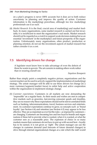on a plan’s progress is never 100% accurate but it does act to both reduce
uncertainty in planning and improve the quality of action. Customer
information is the market(ing) powerbase, although too few market(ing)
professionals use it as such.
(4) Market Research: It is the final, crucial area of market(ing) and market feed-
back. In many organizations, some market research is carried out but invar-
iably it is insufficient to meet the organization’s real needs. Market research
should not be regarded as a crutch to support weak decision-making but as an
essential ‘investment’ in the marketplace and future prosperity of the organ-
ization. Unfortunately many organizations, often product, production or
planning oriented, do not see the investment aspects of market research but
rather consider it as a cost.
7.5 Identifying drivers for change
A legislator must know how to take advantage of even the defects of
those he wants to govern. The art consists in making others work rather
than in wearing oneself out.
Napoleon Bonaparte
Rather than simply paint a completely negative picture, organizations and the
current market can be used to actively support the implementation of market(ing)
strategy. The astute manager will be able to use these drivers for change (to a
more customer/segment/market focus) to enlist help and active cooperation
within the organization to implement strategic change.
(1) Customer expectations: Customers in all markets are now demanding the
‘impossible’ on a regular basis. As their needs and wishes are met in compet-
itive markets such as groceries, fast-moving consumer goods and durables,
they see no reason why these expectations should not be met in unrelated fields
such as banking, telecommunications, travel, business services and entertain-
ment. As customer expectations continue to grow, so concepts such as ‘brand
loyalty’ (see Section 6.4) and retention (see Section 6.5) may appear to be less
effective. They are as important as ever but the rules — as imposed by customers —
are changing. Customers are becoming less and less loyal to brands and organ-
izations if these fail to provide what is wanted, when it is wanted, at what the
customer sees as a reasonable price. The explosion of choice in so many
markets means that customers do not have to put up with second best — loyalty
has to be earned, it is not given as ‘right’. The astute manager can use the
changes in customer demand (and forecasts of future demand changes) to
drive through internal organizational changes at a rate which the staff would
290 From Market(ing) Strategy to Tactics
 