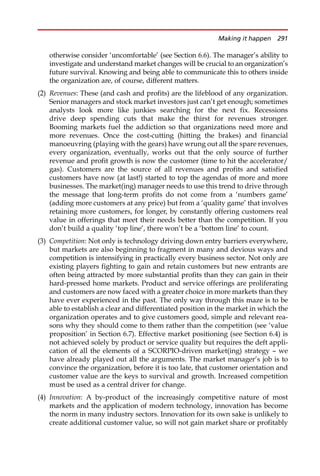 otherwise consider ‘uncomfortable’ (see Section 6.6). The manager’s ability to
investigate and understand market changes will be crucial to an organization’s
future survival. Knowing and being able to communicate this to others inside
the organization are, of course, different matters.
(2) Revenues: These (and cash and profits) are the lifeblood of any organization.
Senior managers and stock market investors just can’t get enough; sometimes
analysts look more like junkies searching for the next fix. Recessions
drive deep spending cuts that make the thirst for revenues stronger.
Booming markets fuel the addiction so that organizations need more and
more revenues. Once the cost-cutting (hitting the brakes) and financial
manoeuvring (playing with the gears) have wrung out all the spare revenues,
every organization, eventually, works out that the only source of further
revenue and profit growth is now the customer (time to hit the accelerator/
gas). Customers are the source of all revenues and profits and satisfied
customers have now (at last!) started to top the agendas of more and more
businesses. The market(ing) manager needs to use this trend to drive through
the message that long-term profits do not come from a ‘numbers game’
(adding more customers at any price) but from a ‘quality game’ that involves
retaining more customers, for longer, by constantly offering customers real
value in offerings that meet their needs better than the competition. If you
don’t build a quality ‘top line’, there won’t be a ‘bottom line’ to count.
(3) Competition: Not only is technology driving down entry barriers everywhere,
but markets are also beginning to fragment in many and devious ways and
competition is intensifying in practically every business sector. Not only are
existing players fighting to gain and retain customers but new entrants are
often being attracted by more substantial profits than they can gain in their
hard-pressed home markets. Product and service offerings are proliferating
and customers are now faced with a greater choice in more markets than they
have ever experienced in the past. The only way through this maze is to be
able to establish a clear and differentiated position in the market in which the
organization operates and to give customers good, simple and relevant rea-
sons why they should come to them rather than the competition (see ‘value
proposition’ in Section 6.7). Effective market positioning (see Section 6.4) is
not achieved solely by product or service quality but requires the deft appli-
cation of all the elements of a SCORPIO-driven market(ing) strategy — we
have already played out all the arguments. The market manager’s job is to
convince the organization, before it is too late, that customer orientation and
customer value are the keys to survival and growth. Increased competition
must be used as a central driver for change.
(4) Innovation: A by-product of the increasingly competitive nature of most
markets and the application of modern technology, innovation has become
the norm in many industry sectors. Innovation for its own sake is unlikely to
create additional customer value, so will not gain market share or profitably
Making it happen 291
 