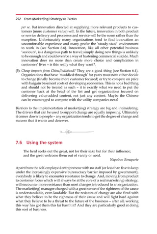 per se. But innovation directed at supplying more relevant products to cus-
tomers (more customer value) will. In the future, innovation in both product
or service delivery and processes and service will be the norm rather than the
exception. Unfortunately many organizations tend to find innovation an
uncomfortable experience and many prefer the ‘steady-state’ environment
to work in (see Section 6.6). Innovation, like all other potential business
‘saviours’, is a dangerous path to travel; simply doing new things is unlikely
to be enough and could even be a way of hastening commercial suicide. Much
innovation does no more than create more choice and complication in
customers’ lives — is this really what they want?.
(5) Cheap imports from China/India/and? They are a good thing (see Section 6.4).
Organizations that have ‘muddled through’ for years must now either decide
to change (finally become more customer focused) or try to compete on price
with bargain basement costs of developing economies. This is not a bad thing
and should not be treated as such — it is exactly what we need to put the
customer back at the head of the list and get organizations focused on
delivering value-added content, not just any content. Maybe the Chinese
can be encouraged to compete with the utility companies next?
Barriers to the implementation of market(ing) strategy are big and intimidating.
The drivers that can be used to support change are equally imposing. Ultimately
it comes down to people — any organization tends to get the degree of change and
success that it wants and deserves.
7.6 Using the system
The herd seeks out the great, not for their sake but for their influence;
and the great welcome them out of vanity or need.
Napoleon Bonaparte
Apart from the self-employed entrepreneur with no staff (or less than five to keep
under the increasingly expensive bureaucracy barrier imposed by government),
everybody is likely to encounter resistance to change. And, moving from product
to customer focus which will always be at the core of a real market(ing) strategy,
will encounter more resistance than most changes introduced to an organization.
The market(ing) manager charged with a great sense of the rightness of the cause
is understandable, even laudable. But the resistors of change are also fired with
what they believe to be the rightness of their cause and will fight hard against
what they believe to be a threat to the future of the business — after all, working
this way has got them this far hasn’t it? And they are particularly good at doing
this sort of business.
292 From Market(ing) Strategy to Tactics
 