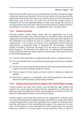 Head-to-head conflict may be fun, even gratifying, but will it change the organ-
ization into what it must become? Unless you are vested with more power in the
organization than anyone else, there is no certainty that you will win the battle on
these terms and, if you lose, you could even set back the change process to
terminal levels. No, the important thing is to achieve the change; the survival of
the organization must come first. The best (and most effective) method of achiev-
ing change is to use the systems — not fight them. How can this be done?
7.6.1 Control systems
Planning without control simply means that the organization has a nice,
sophisticated document. The control systems are essential to make sure that the
organization drives through the content of the plans and achieves its objectives in
the marketplace (see Sections 6.6 and 7.2). Control systems will be in place in
organizations — even if plans are absent; every organization believes that the
measurement of particular things is important for advancement. Controls,
explicit or implicit, will always be found. As to the nature of control systems,
James Bureau in The Marketing Book (Baker, M., ed., Butterworth-Heinemann,
Oxford, 1994) describes the nature of good control systems. They must be driven
by the following principles:
(1) Formality: firm rituals that are applied generally and in a standard manner;
(2) Necessity: should be seen as useful by the organization and not just a ritualistic
process;
(3) Priority: to be concerned with those elements which the organization needs to
control, not with everything capable of control;
(4) Veracity: need to be data based, not based solely on intuition or subjective
opinion;
(5) Regularity: as regular as is affordable and useful depending on the activity
measured and the dynamics of the market situation.
7.6.2 Using control systems to support the market(ing) strategy
Control systems are many and various, and selecting the right method will
depend very much upon the market that the organization is addressing, the
particular goals and objectives that the organization has set itself as well as the
particular organization structure, processes and culture.
Control systems can become the reasons for the organization’s existence quite
soon after their introduction as both managers and staff focus on the achievement
of agreed targets (this is what their appraisals and rewards are all about) rather
than the achievement of the tasks-behind-the-targets. The reasons for the exis-
tence of the targets are rarely questioned. In some organizations, the accepted
behaviour (culture) is to exceed targets, not just meet them. There is often no
Making it happen 293
 