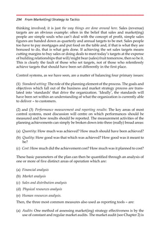 thinking involved; it is just the way things are done around here. Sales (revenue)
targets are an obvious example: often in the belief that sales and market(ing)
people are simple souls who can’t deal with the concept of profit, simple sales
figures are handed down as quarterly and annual targets to be met. Sales people
too have to pay mortgages and put food on the table and, if that is what they are
bonused to do, that is what gets done. If achieving the set sales targets means
cutting margins to buy sales or doing deals to meet today’s targets at the expense
of building relationships that will/might bear (sales) fruit tomorrow, then so be it.
This is clearly the fault of those who set targets, not of those who relentlessly
achieve targets that should have been set differently in the first place.
Control systems, as we have seen, are a matter of balancing four primary issues:
(1) Standard setting: The role of the planning element of the process. The goals and
objectives which fall out of the business and market strategy process are trans-
lated into ‘standards’ that drive the organization. ‘Ideally’, the standards will
have been set within an understanding of what the organization is currently able
to deliver — to customers.
(2) and (3) Performance measurement and reporting results: The key areas of most
control systems, most discussion will centre on which performances should be
measured and how results should be reported. The measurement activities of the
planning achievements can simply be broken down into three (really) broad areas:
(a) Quantity: How much was achieved? How much should have been achieved?
(b) Quality: How good was that which was achieved? How good was it meant to
be?
(c) Cost: How much did the achievement cost? How much was it planned to cost?
These basic parameters of the plan can then be quantified through an analysis of
one or more of five distinct areas of operation which are:
(a) Financial analysis
(b) Market analysis
(c) Sales and distribution analysis
(d) Physical resources analysis
(e) Human resources analysis.
Then, the three most common measures also used as reporting tools — are:
(a) Audits: One method of assessing market(ing) strategy effectiveness is by the
use of constant and regular market audits. The market audit (see Chapter 2) is
294 From Market(ing) Strategy to Tactics
 