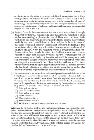 a robust method of monitoring the successful implementation of market(ing)
strategy, plans and policies. No matter which form of market audit is taken
(there are a few variants), senior management should ensure that all areas of
market(ing) activity are regularly monitored and their performance measured
against pre-set standards which, once achieved, will guarantee the successful
implementation of the plan.
(b) Budgets: Probably the most common form of control mechanism. Although
developed for financial housekeeping and management, budgeting is often
applied to market(ing) implementation as well. There are a number of disad-
vantages as well as advantages to using the budgeting process; many budgets
tend to be short term, typically based on the annual plan for the achievement of
that year’s profit and turnover forecasts and short-term budgeting of this
nature is not always the most relevant for the measurement and control of
long-term strategy. Where the budgeting process is longer term and/or con-
tinuous rather than periodic in nature, the feedback results may be more
relevant to longer-term strategic proposals. Beware — budgeting is not the
same as management. Budgeting is an important aid to management deci-
sion-making but budgets are always based on estimates rather than reality and
are always, at best, someone’s idea of how the future will happen. Therefore,
when deviations from budgeted figures arise, you must ask yourself not only
whether the deviations are significant and require corrective action but also
how valid were the original estimates incorporated into the budget.
(c) Variance analysis: Another analysis and control procedure which falls out of the
budgeting process; the detailed analysis of the variance (difference between
actual and expected results) that arises from the organization’s activities.
Variances of a number of different items can be measured and assessed, but
much will depend upon the key parameters used by the organization to assess
its performance overall. Typical variance measures will include:
(i) Sales price variance
(ii) Sales quantity variance
(iii) Sales volume variance
(iv) Profit variance
(v) Market size variance
(vi) Market share variance
(vii) Whatever-you-want-to-measure-over-time variance.
Whatever the method of analysis and evaluation that is deemed the most appro-
priate, it is important to recognize that analysis on its own is rarely sufficient to
monitor and implement market(ing) strategy properly. As well as identifying the
actual variances or differences from expected results, equal attention has to be
paid to understanding the reasons for the variance in the first place. Before any
corrective action can be taken (if indeed it is required), the reasons for the variance
need to be identified. Corrective action needs to be taken against the reasons for
the shortfall (or the overrun) if it is to be effective.
Making it happen 295
 