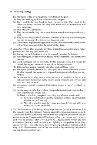 (e) Managers today are doing more work than in the past.
(f) They are working with less administration support.
(g) They tend to be less loyal to their employer than they used to be
(there are many reasons for this) and more loyal to themselves and
their networks.
(h) They are just as ambitious.
(i) They do not tend to stay in the same job (or sometimes company) for very
long.
(j) They have a day job which, for most, involves achieving business outputs
that can be measured in the current financial year.
(k) If they are to implement longer-term actions, they need to be sure that they
will achieve some credit for the risk that they take.
(2) A question of time: This can make anything that is focused on the future rather
problematic. The key time issues are:
(a) Strategy is, by definition, a view (or several views) of the future.
(b) Most managers are driven by and focus on the short term — the next twelve
months.
(c) Good managers can be motivated by the medium term, if it covers the
period they expect to remain in the job or the organization.
(d) This medium period normally stretches to about three years.
(e) Managers generally believe that their (and any) market becomes unpre-
dictable beyond five years, so it is pointless (academic) looking out any
further.
(f) Customers (depending on the nature of the purchase) live in the present
but can vision themselves in the future, using products and services that
exist and they know of.
(g) Customers cannot envision themselves using a ‘new’ product or
service.
(h) Customers generally ‘learn’ about new products and services more slowly
than organizations would like.
(i) There is absolutely no point launching a product or service offer:
(i) Before it is wanted, because the customers will not understand its
benefits and will not buy.
(ii) After it is wanted and they have purchased, ‘me-too’ offerings
tend to be far less profitable.
(3) The (inevitable) issue of marketing: Many organizations (in many industries, it is
the majority) are determinedly fighting against becoming customer focused.
The reasons for the continuing tension between the product-focused and the
customer-focused organizational/business culture are many and varied —
and will be covered later (see Chapter 6). Organizations which are still
focused on products and processes are fighting a competitive battle they
can never win. They only know how to ‘push’ products at markets and, if
they could take a moment to stand back from what they are doing, they would
see that there is another way.
18 Marketing Strategy
 