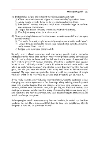 (1) Performance targets are expected by both managers and staff:
(a) Often, the achievement of targets becomes a macho/ego-driven issue.
(b) Many people seem to thrive on targets and on achieving them.
(c) People don’t seem to worry too much about where the target or perform-
ance measure comes from.
(d) People don’t seem to worry too much about why it is there.
(e) People just worry about its achievement.
(2) Strategy, strategic issues and horizons seem to make many staff and managers
uncomfortable:
(a) The world for most people seems to be made up of what I can do ‘now’.
(b) Longer-term issues tend to be less clear cut and often outside an individ-
ual’s area of direct control.
(c) Longer-term issues are best avoided.
So why worry about educating and convincing people that a particular
strategic route is better than another? Why worry people talking about issues
they do not wish to embrace and that fall outside the areas of ‘comfort’ that
they wish to preserve? Radical thinking? Possibly; it certainly goes against
many of the ‘politically correct’ trends in some of today’s texts which are
taken up with ‘empowerment’ and similar issues. Empowerment is fine and
good, but do you have the time? How many staff want to be empowered
anyway? My experience suggests that there are still large numbers of people
who just want to be told what to do and then be left to get on with it.
If you really want to achieve change where it matters, with the customer, look at
changing the control systems as a fast first step. Many existing control systems
have been selected because they use variables which are easy to measure — sales
revenue, defects, telesales contact time, calls per day, etc. If what matters to your
strategy is customer satisfaction, find a way of measuring it (there are many ways)
and substitute the new measure for, say, sales revenue targets. Stand back and
watch the change take place.
Before you give me all the reasons why this can’t be done, let me tell you that I am
ready for this too. There is no doubt that it can be done, and quickly too. More to
the point is how bad do you want to do it?
Making it happen 297
 