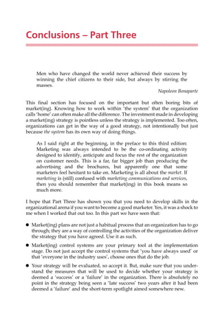 Conclusions – Part Three
Men who have changed the world never achieved their success by
winning the chief citizens to their side, but always by stirring the
masses.
Napoleon Bonaparte
This final section has focused on the important but often boring bits of
market(ing). Knowing how to work within ‘the system’ that the organization
calls ‘home’ can often make all the difference. The investment made in developing
a market(ing) strategy is pointless unless the strategy is implemented. Too often,
organizations can get in the way of a good strategy, not intentionally but just
because the system has its own way of doing things.
As I said right at the beginning, in the preface to this third edition:
Marketing was always intended to be the co-ordinating activity
designed to identify, anticipate and focus the rest of the organization
on customer needs. This is a far, far bigger job than producing the
advertising and the brochures, but apparently one that some
marketers feel hesitant to take on. Marketing is all about the market. If
marketing is (still) confused with marketing communications and services,
then you should remember that market(ing) in this book means so
much more.
I hope that Part Three has shown you that you need to develop skills in the
organizational arena if you want to become a good marketer. Yes, it was a shock to
me when I worked that out too. In this part we have seen that:
 Market(ing) plans are not just a habitual process that an organization has to go
through; they are a way of controlling the activities of the organization deliver
the strategy that you have agreed. Use it as such.
 Market(ing) control systems are your primary tool at the implementation
stage. Do not just accept the control systems that ‘you have always used’ or
that ‘everyone in the industry uses’, choose ones that do the job.
 Your strategy will be evaluated, so accept it. But, make sure that you under-
stand the measures that will be used to decide whether your strategy is
deemed a ‘success’ or a ‘failure’ in the organization. There is absolutely no
point in the strategy being seen a ‘late success’ two years after it had been
deemed a ‘failure’ and the short-term spotlight aimed somewhere new.
 