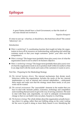 Epilogue
A great Nation should have a fixed Government, so that the death of
one man should not overturn it.
Napoleon Bonaparte
It’s time to sum up — what has, or should have, this book been about? The central
‘takeaways’ are:
Introduction
 What is market(ing)? A coordinating function that (ought to) helps the organ-
ization to focus all its resources on understanding, anticipating and satisfying
customer needs so that your target customers ‘prefer’ your offer over the
competition’s.
 What is strategy? The longer-term (probably three-plus years) view of what the
organization needs to do to achieve its business objective.
 What is market(ing) strategy? The longer-term (probably three-plus years) view
of what the organization needs to do to position itself within its market so that
it can align itself with the needs and wants of the customers it wants to serve.
Part One - Preparing for the Market(ing) Strategy
(1) The internal business drivers: The internal mechanisms that dictate much
behaviour within the organization. Includes the needs of the key internal
implementers as well as internal and external stakeholders — understand
these needs and make sure that the strategy meets these needs, or all your
work will be wasted.
(2) The external environment: The ‘unavoidable’ elements in the market that you
have to deal with. Includes politics, economics, technology and competition
and everything that just seems to get in the way of serving customers. We need
to deal with these and, importantly, we need to anticipate environmental
change so that we can build it into our plans. Surprise is a bad thing.
(3) The business strategy: The whole debate about the organization actually know-
ing where it is going, rather than just bobbing along on the water waiting
for the wave to push it along or more likely knock it over. Identifying the
 