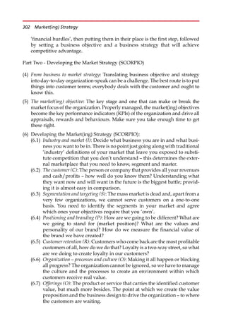 ‘financial hurdles’, then putting them in their place is the first step, followed
by setting a business objective and a business strategy that will achieve
competitive advantage.
Part Two - Developing the Market Strategy (SCORPIO)
(4) From business to market strategy: Translating business objective and strategy
into day-to-day organization-speak can be a challenge. The best route is to put
things into customer terms; everybody deals with the customer and ought to
know this.
(5) The market(ing) objective: The key stage and one that can make or break the
market focus of the organization. Properly managed, the market(ing) objectives
become the key performance indicators (KPIs) of the organization and drive all
appraisals, rewards and behaviours. Make sure you take enough time to get
these right.
(6) Developing the Market(ing) Strategy (SCORPIO):
(6.1) Industry and market (I): Decide what business you are in and what busi-
ness you want to be in. There is no point just going along with traditional
‘industry’ definitions of your market that leave you exposed to substi-
tute competition that you don’t understand — this determines the exter-
nal marketplace that you need to know, segment and master.
(6.2) The customer (C): The person or company that provides all your revenues
and cash/profits — how well do you know them? Understanding what
they want now and will want in the future is the biggest battle; provid-
ing it is almost easy in comparison.
(6.3) Segmentation and targeting (S): The mass market is dead and, apart from a
very few organizations, we cannot serve customers on a one-to-one
basis. You need to identify the segments in your market and agree
which ones your objectives require that you ‘own’.
(6.4) Positioning and branding (P): How are we going to be different? What are
we going to stand for (market position)? What are the values and
personality of our brand? How do we measure the financial value of
the brand we have created?
(6.5) Customer retention (R): Customers who come back are the most profitable
customers of all, how do we do that? Loyalty is a two-way street, so what
are we doing to create loyalty in our customers?
(6.6) Organization – processes and culture (O): Making it all happen or blocking
all progress? The organization cannot be ignored, so we have to manage
the culture and the processes to create an environment within which
customers receive real value.
(6.7) Offerings (O): The product or service that carries the identified customer
value, but much more besides. The point at which we create the value
proposition and the business design to drive the organization — to where
the customers are waiting.
302 Market(ing) Strategy
 