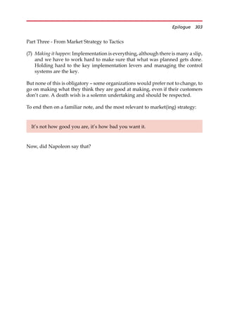 Part Three - From Market Strategy to Tactics
(7) Making it happen: Implementation is everything, although there is many a slip,
and we have to work hard to make sure that what was planned gets done.
Holding hard to the key implementation levers and managing the control
systems are the key.
But none of this is obligatory — some organizations would prefer not to change, to
go on making what they think they are good at making, even if their customers
don’t care. A death wish is a solemn undertaking and should be respected.
To end then on a familiar note, and the most relevant to market(ing) strategy:
Now, did Napoleon say that?
It’s not how good you are, it’s how bad you want it.
Epilogue 303
 